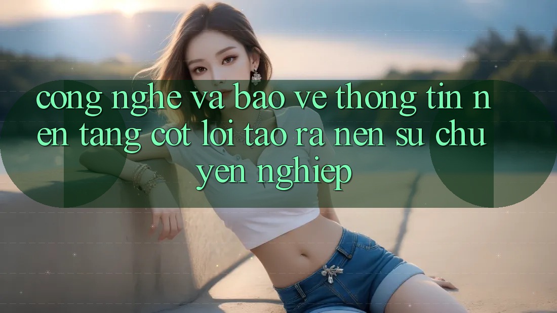 Công Nghệ Và Bảo vệ thông tin – Nền Tảng Cốt Lõi Tạo ra Nên Sự Chuyên nghiệp Công Nghệ Và Bảo vệ thông tin – Nền Tảng Cốt Lõi Tạo ra Nên Sự Chuyên nghiệp