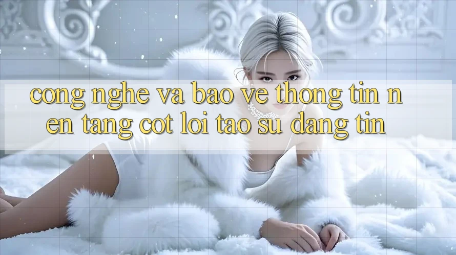 Công Nghệ Và Bảo vệ thông tin – Nền Tảng Cốt Lõi Tạo Sự Đáng tin