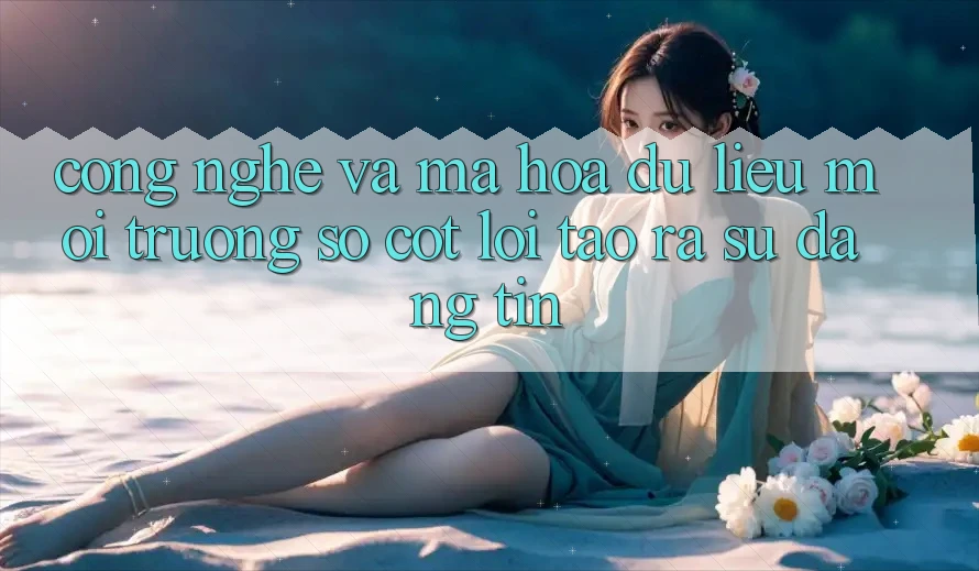 Công Nghệ Và Mã hóa dữ liệu – Môi trường số Cốt Lõi Tạo ra Sự Đáng tin Công Nghệ Và Mã hóa dữ liệu – Môi trường số Cốt Lõi Tạo ra Sự Đáng tin