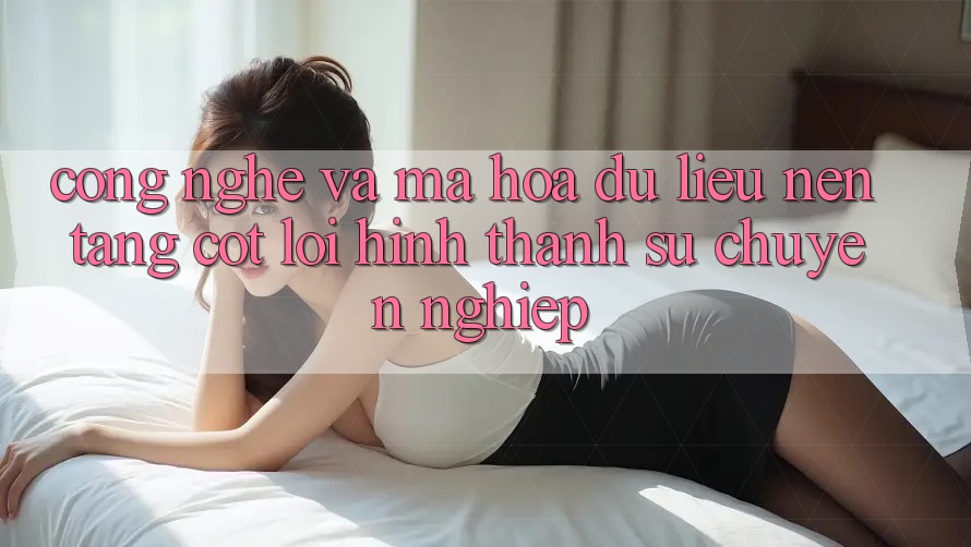 Công Nghệ Và Mã hóa dữ liệu – Nền Tảng Cốt Lõi Hình thành Sự Chuyên nghiệp Công Nghệ Và Mã hóa dữ liệu – Nền Tảng Cốt Lõi Hình thành Sự Chuyên nghiệp