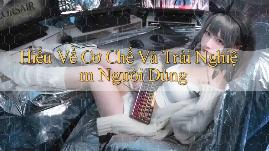 Hiểu Về Cơ Chế Và Trải Nghiệm Người Dùng Hiểu Về Cơ Chế Và Trải Nghiệm Người Dùng