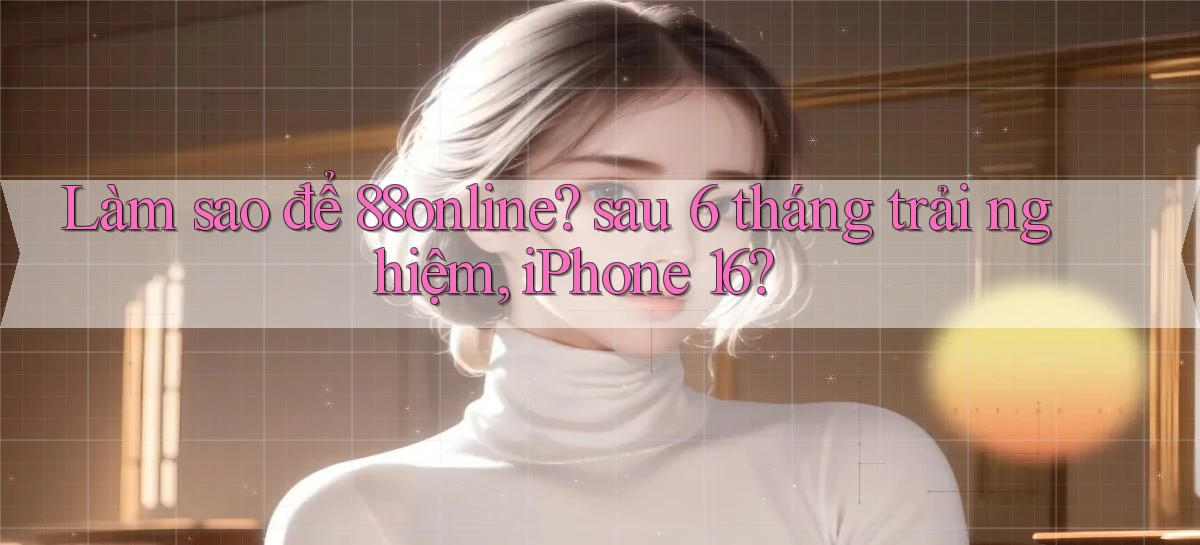 Làm sao để 88online sau 6 tháng trải nghiệm, iPhone 16