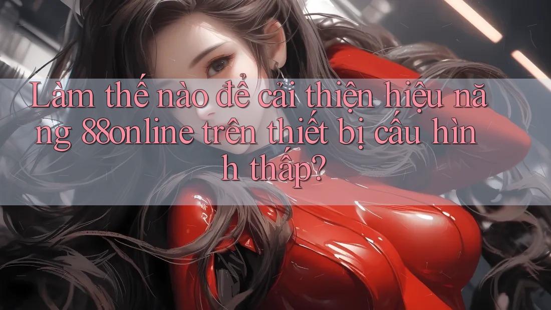Làm thế nào để cải thiện hiệu năng 88online trên thiết bị cấu hình thấp?