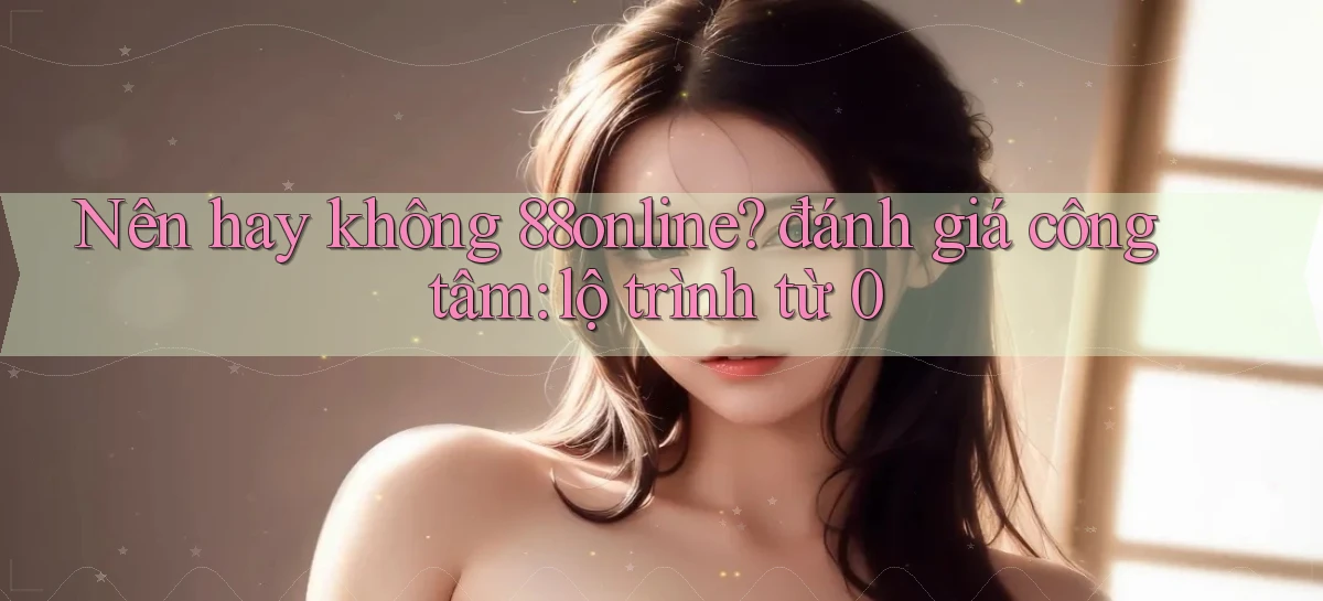 Nên hay không 88online đánh giá công tâm lộ trình từ 0