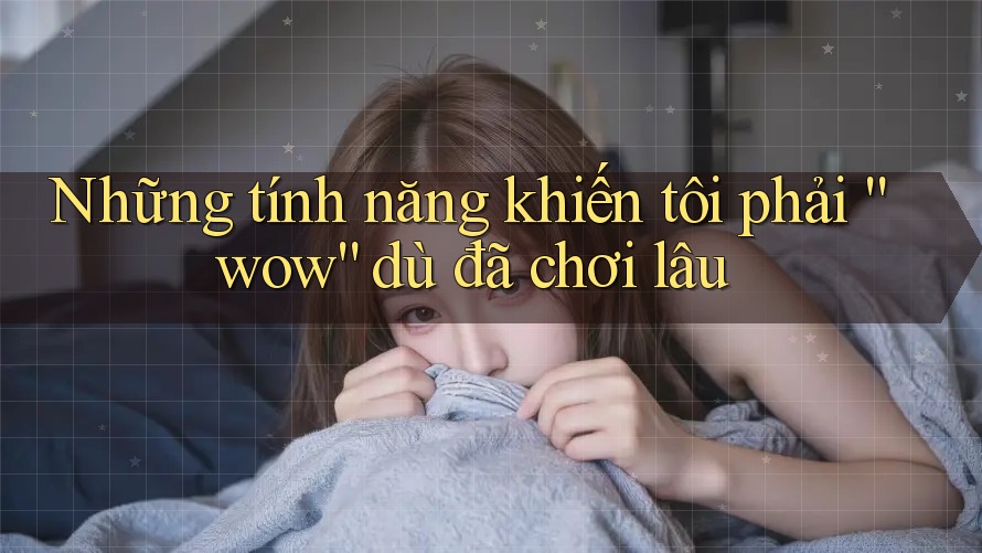 Những tính năng khiến tôi phải “wow” dù đã chơi lâu