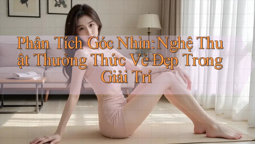 Phân Tích Góc Nhìn: Nghệ Thuật Thưởng Thức Vẻ Đẹp Trong Giải Trí Phân Tích Góc Nhìn: Nghệ Thuật Thưởng Thức Vẻ Đẹp Trong Giải Trí