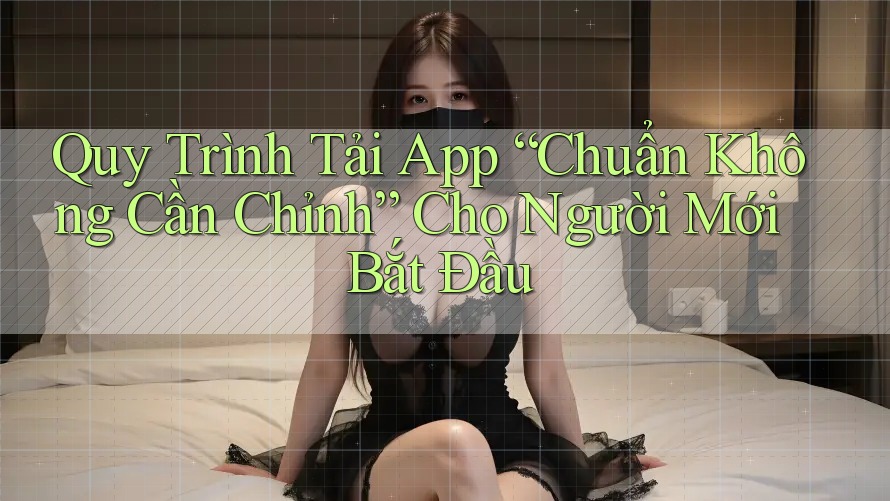 Quy Trình Tải App “Chuẩn Không Cần Chỉnh” Cho Người Mới Bắt Đầu Quy Trình Tải App “Chuẩn Không Cần Chỉnh” Cho Người Mới Bắt Đầu
