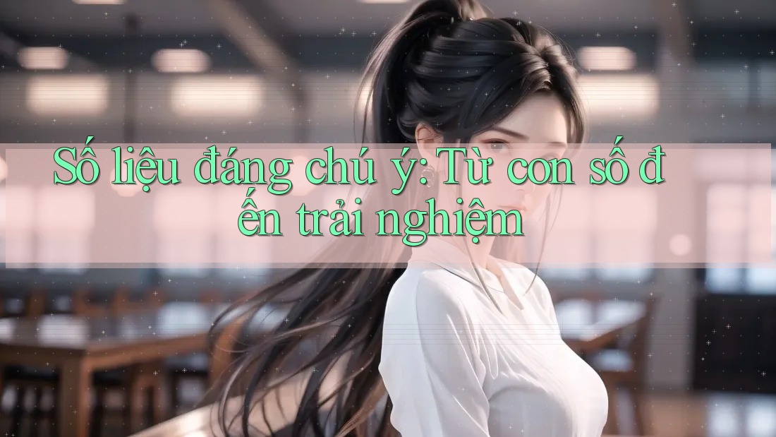 Số liệu đáng chú ý: Từ con số đến trải nghiệm Số liệu đáng chú ý: Từ con số đến trải nghiệm