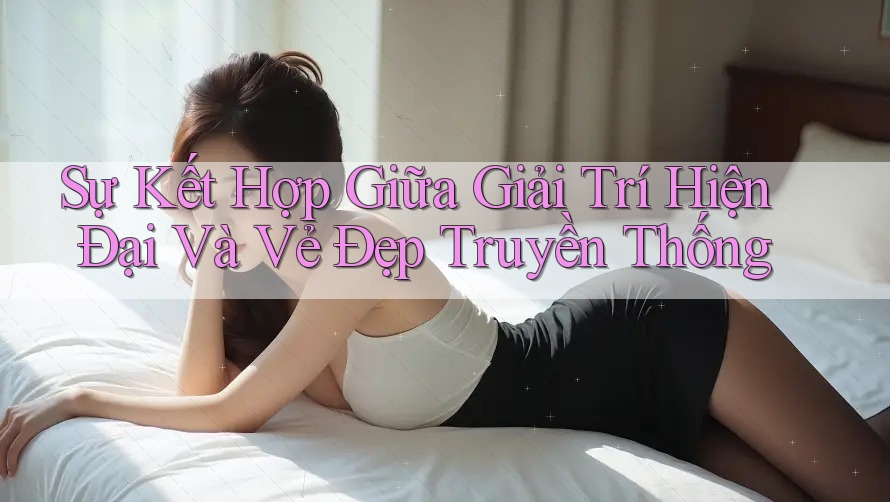 Sự Kết Hợp Giữa Giải Trí Hiện Đại Và Vẻ Đẹp Truyền Thống Sự Kết Hợp Giữa Giải Trí Hiện Đại Và Vẻ Đẹp Truyền Thống