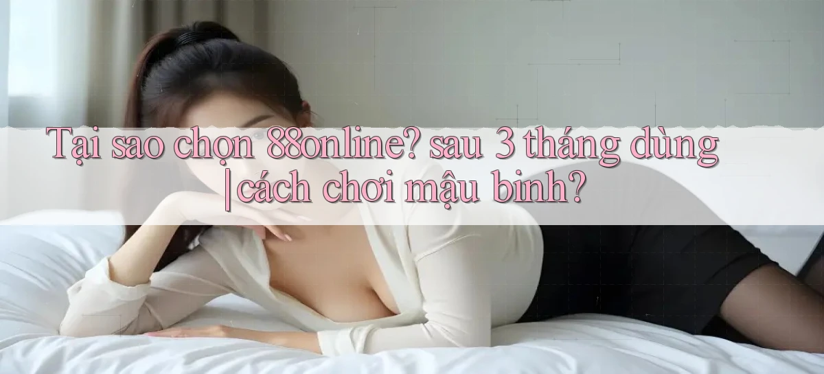 Tại sao chọn 88online sau 3 tháng dùng cách chơi mậu binh