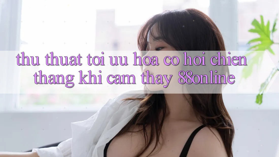 Thủ thuật Tối Ưu Hóa Cơ Hội Chiến Thắng Khi Cảm thấy 88online Thủ thuật Tối Ưu Hóa Cơ Hội Chiến Thắng Khi Cảm thấy 88online