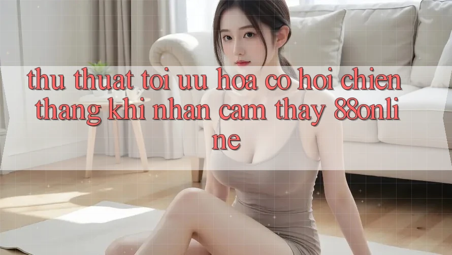 Thủ thuật Tối Ưu Hóa Cơ Hội Chiến Thắng Khi Nhận cảm thấy 88online Thủ thuật Tối Ưu Hóa Cơ Hội Chiến Thắng Khi Nhận cảm thấy 88online
