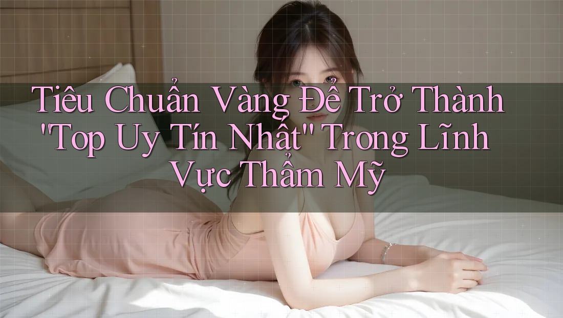 Tiêu Chuẩn Vàng Để Trở Thành “Top Uy Tín Nhất” Trong Lĩnh Vực Thẩm Mỹ Tiêu Chuẩn Vàng Để Trở Thành “Top Uy Tín Nhất” Trong Lĩnh Vực Thẩm Mỹ