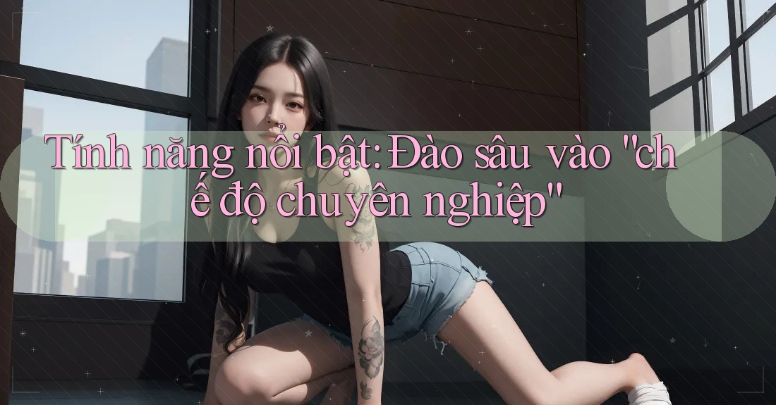 Tính năng nổi bật: Đào sâu vào “chế độ chuyên nghiệp” Tính năng nổi bật: Đào sâu vào “chế độ chuyên nghiệp”