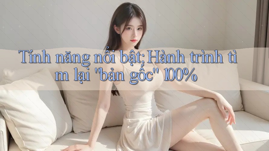 Tính năng nổi bật: Hành trình tìm lại “bản gốc” 100% Tính năng nổi bật: Hành trình tìm lại “bản gốc” 100%