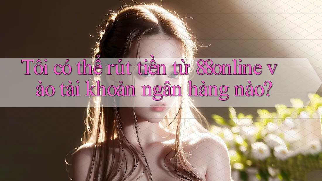 Tôi có thể rút tiền từ 88online vào tài khoản ngân hàng nào?