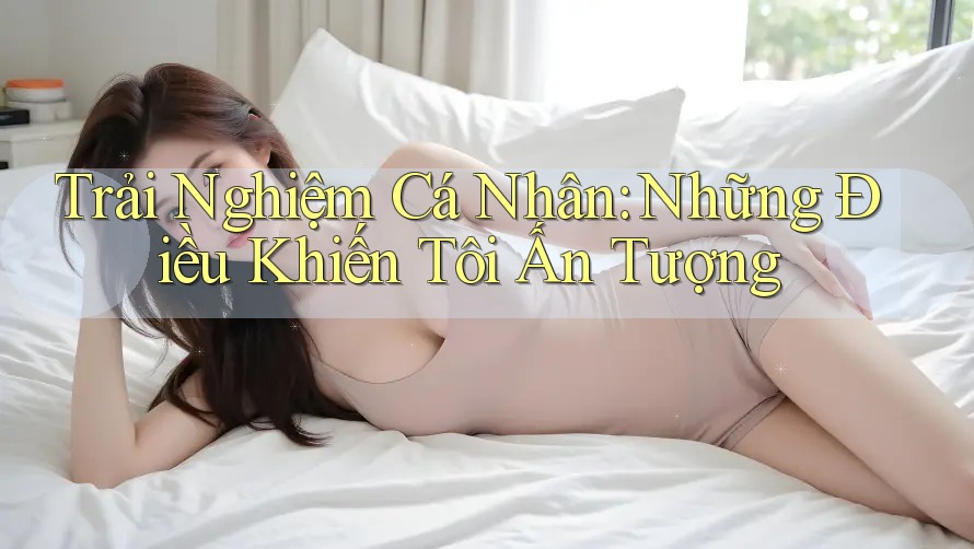 Trải Nghiệm Cá Nhân: Những Điều Khiến Tôi Ấn Tượng Trải Nghiệm Cá Nhân: Những Điều Khiến Tôi Ấn Tượng