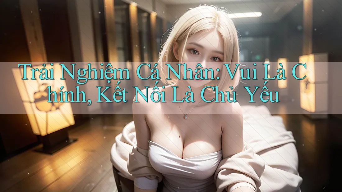 Trải Nghiệm Cá Nhân: Vui Là Chính, Kết Nối Là Chủ Yếu