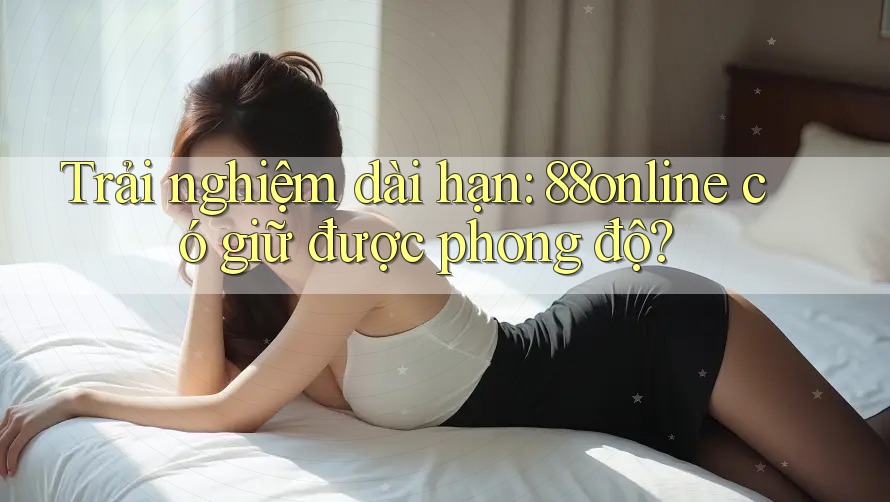 Trải nghiệm dài hạn: 88online có giữ được phong độ? Trải nghiệm dài hạn: 88online có giữ được phong độ?