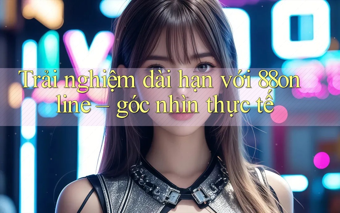 Trải nghiệm dài hạn với 88online – góc nhìn thực tế Trải nghiệm dài hạn với 88online – góc nhìn thực tế
