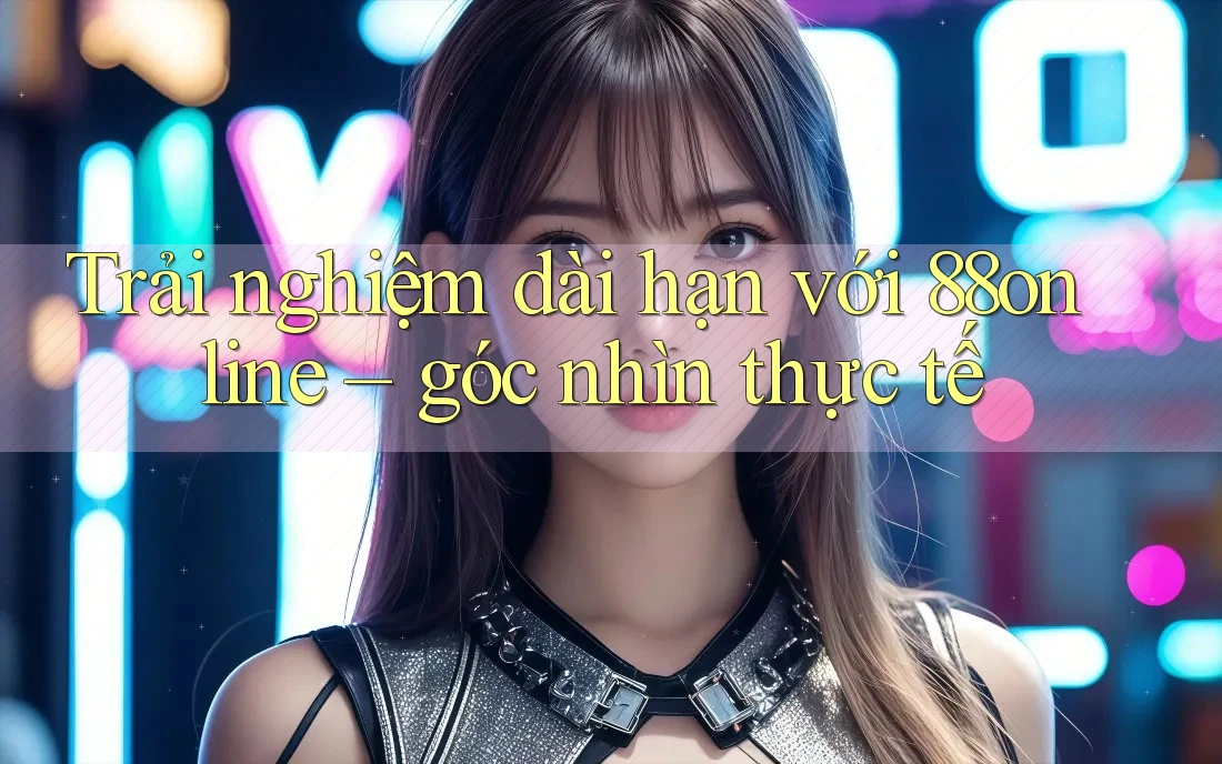 Trải nghiệm dài hạn với 88online – góc nhìn thực tế Trải nghiệm dài hạn với 88online – góc nhìn thực tế