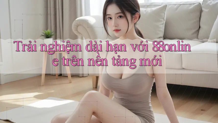 Trải nghiệm dài hạn với 88online trên nền tảng mới Trải nghiệm dài hạn với 88online trên nền tảng mới