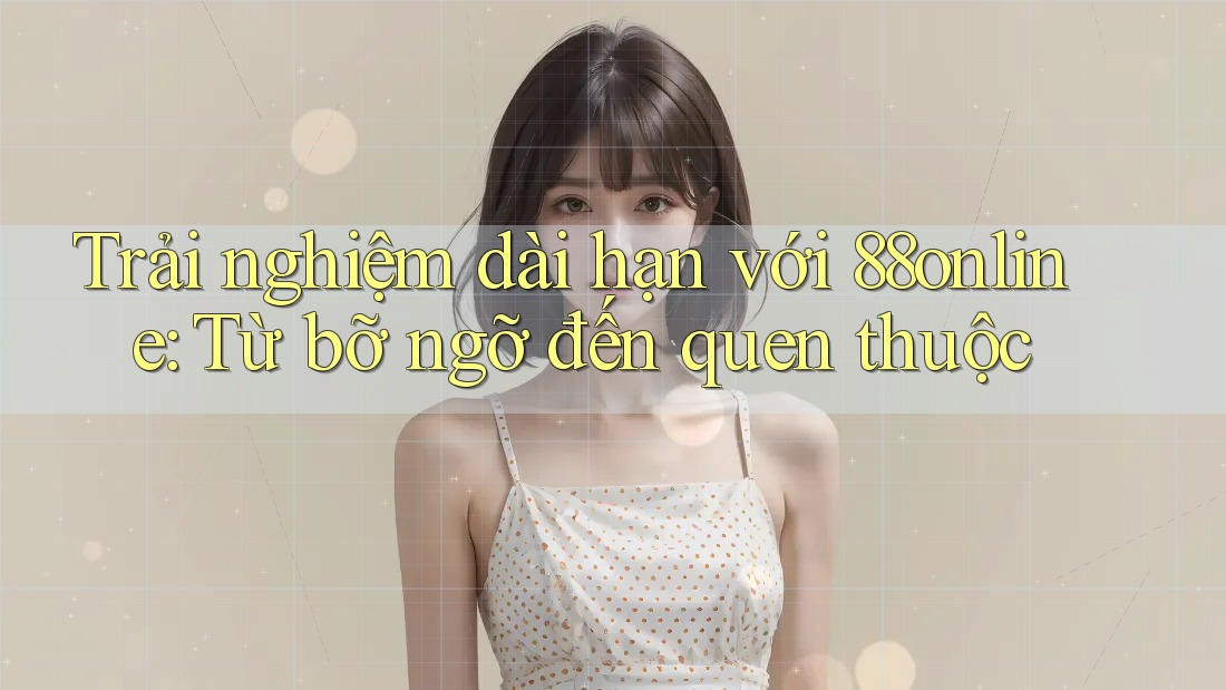 Trải nghiệm dài hạn với 88online: Từ bỡ ngỡ đến quen thuộc