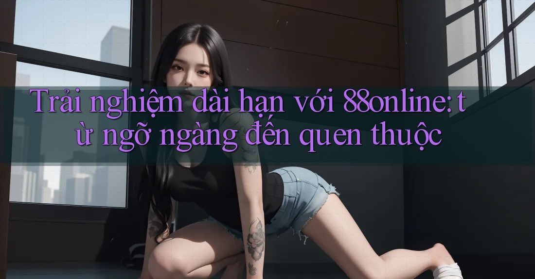 Trải nghiệm dài hạn với 88online: từ ngỡ ngàng đến quen thuộc Trải nghiệm dài hạn với 88online: từ ngỡ ngàng đến quen thuộc