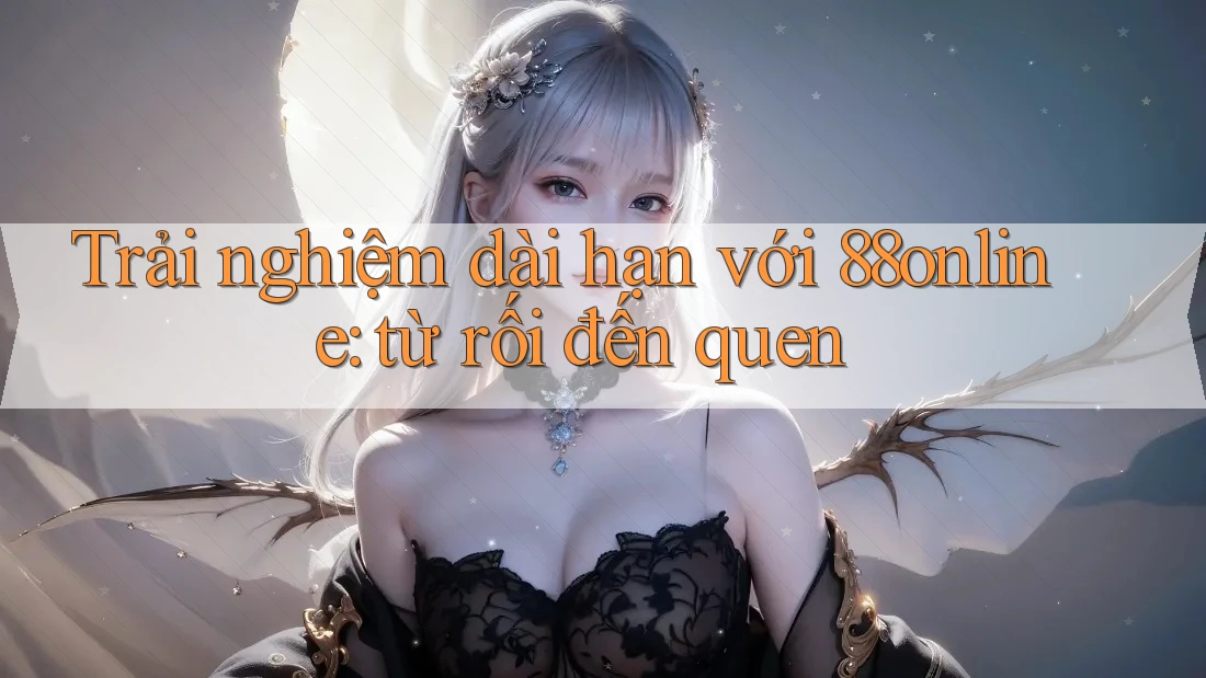 Trải nghiệm dài hạn với 88online: từ rối đến quen Trải nghiệm dài hạn với 88online: từ rối đến quen