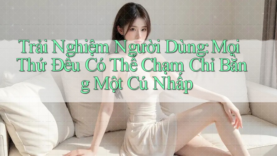 Trải Nghiệm Người Dùng: Mọi Thứ Đều Có Thể Chạm Chỉ Bằng Một Cú Nhấp Trải Nghiệm Người Dùng: Mọi Thứ Đều Có Thể Chạm Chỉ Bằng Một Cú Nhấp