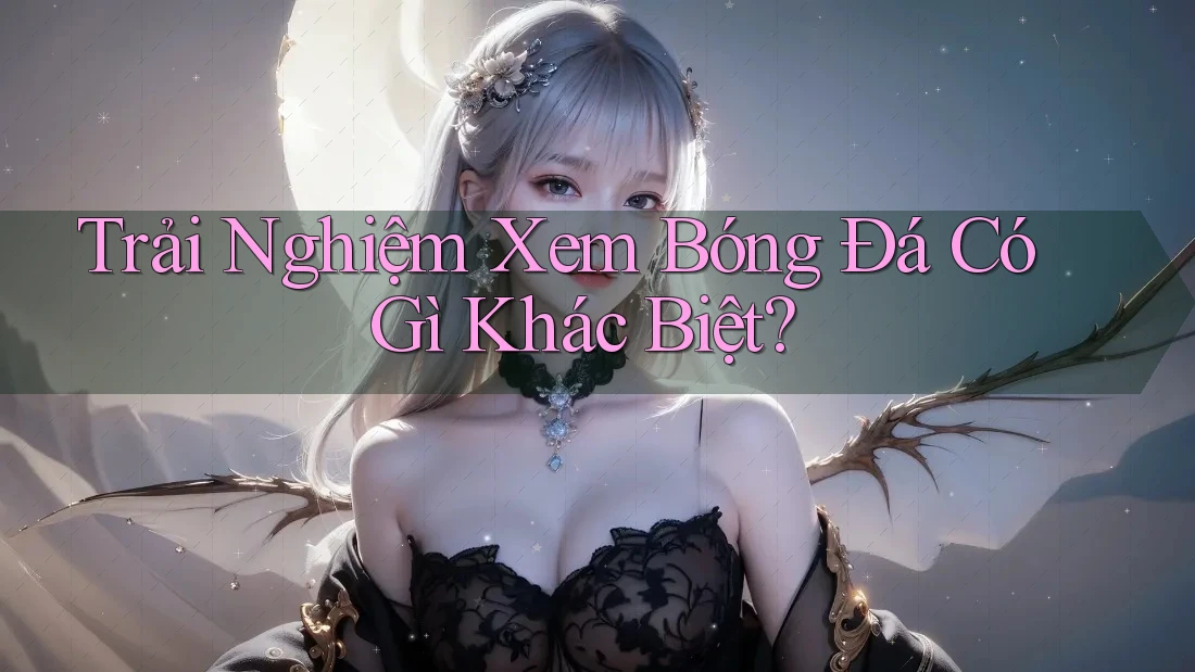 Trải Nghiệm Xem Bóng Đá Có Gì Khác Biệt? Trải Nghiệm Xem Bóng Đá Có Gì Khác Biệt?