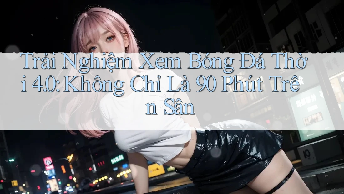 Trải Nghiệm Xem Bóng Đá Thời 4. 0: Không Chỉ Là 90 Phút Trên Sân Trải Nghiệm Xem Bóng Đá Thời 4. 0: Không Chỉ Là 90 Phút Trên Sân