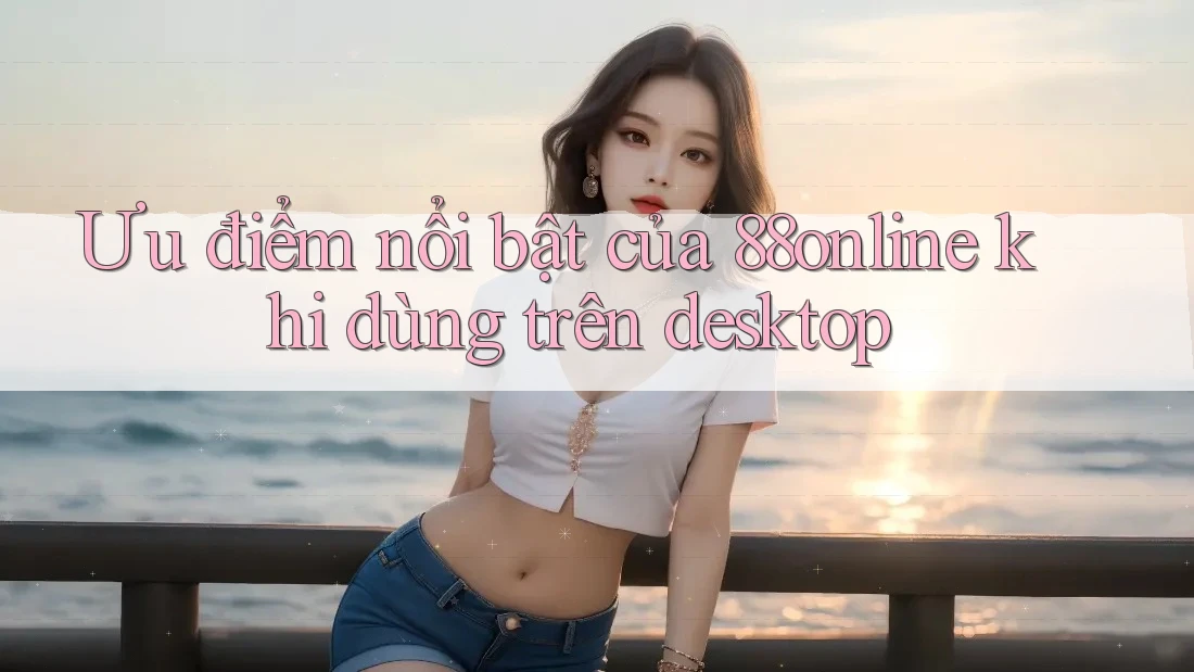 Ưu điểm nổi bật của 88online khi dùng trên desktop Ưu điểm nổi bật của 88online khi dùng trên desktop