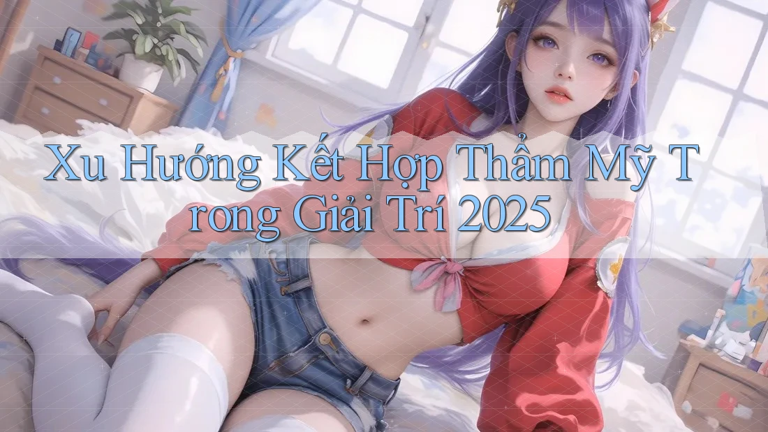 Xu Hướng Kết Hợp Thẩm Mỹ Trong Giải Trí 2025 Xu Hướng Kết Hợp Thẩm Mỹ Trong Giải Trí 2025